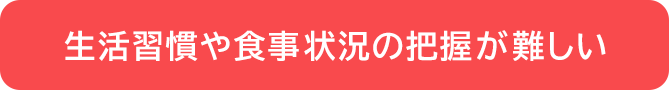 生活習慣や食事状況の把握が難しい